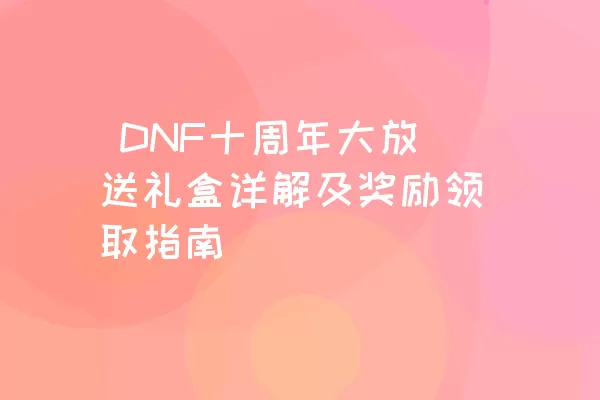  DNF十周年大放送礼盒详解及奖励领取指南